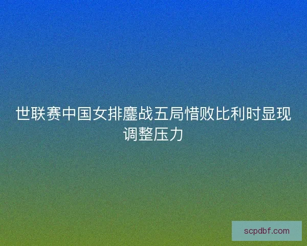 世联赛中国女排鏖战五局惜败比利时显现调整压力
