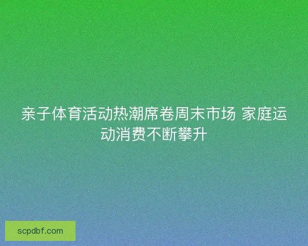 亲子体育活动热潮席卷周末市场 家庭运动消费不断攀升