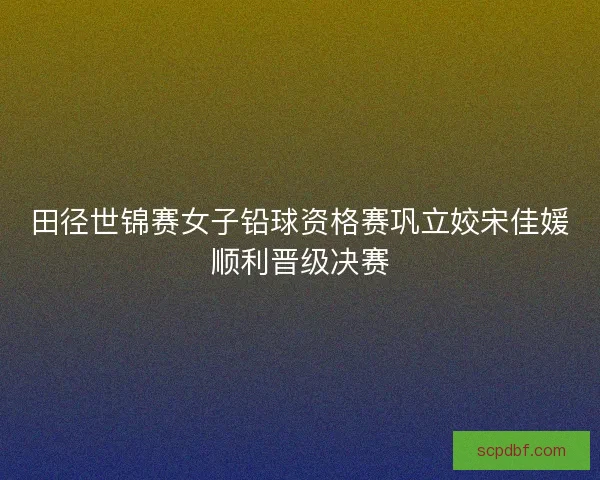 田径世锦赛女子铅球资格赛巩立姣宋佳媛顺利晋级决赛
