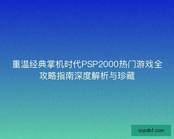重温经典掌机时代PSP2000热门游戏全攻略指南深度解析与珍藏