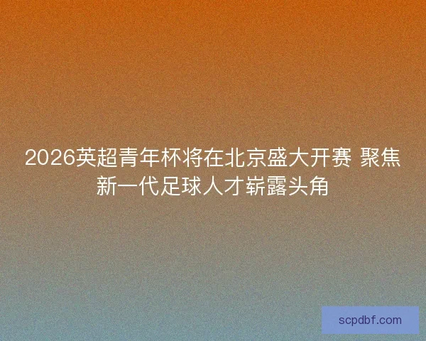 2026英超青年杯将在北京盛大开赛 聚焦新一代足球人才崭露头角
