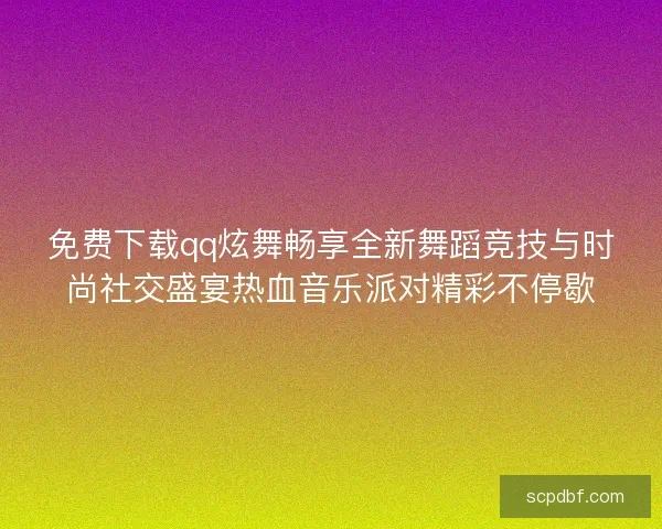 免费下载qq炫舞畅享全新舞蹈竞技与时尚社交盛宴热血音乐派对精彩不停歇