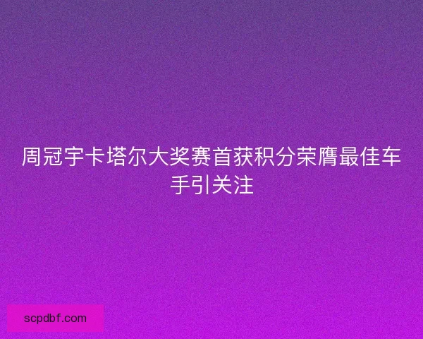 周冠宇卡塔尔大奖赛首获积分荣膺最佳车手引关注