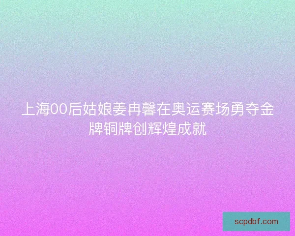 上海00后姑娘姜冉馨在奥运赛场勇夺金牌铜牌创辉煌成就