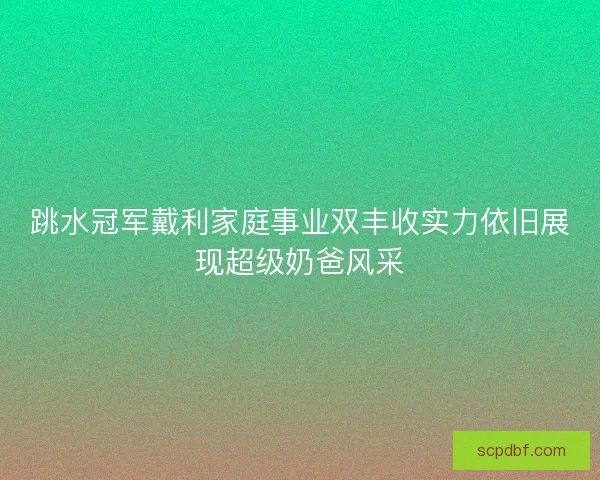 跳水冠军戴利家庭事业双丰收实力依旧展现超级奶爸风采