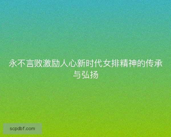 永不言败激励人心新时代女排精神的传承与弘扬