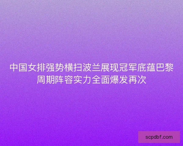 中国女排强势横扫波兰展现冠军底蕴巴黎周期阵容实力全面爆发再次