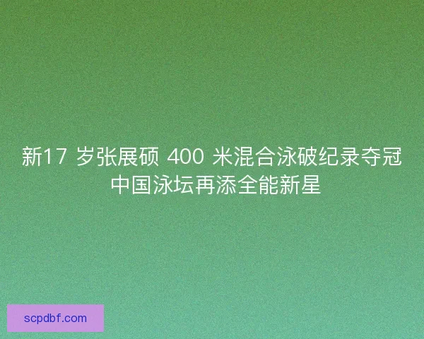新17 岁张展硕 400 米混合泳破纪录夺冠 中国泳坛再添全能新星
