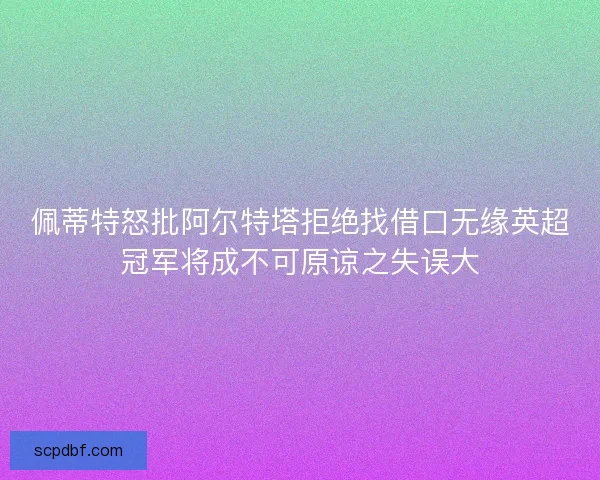 佩蒂特怒批阿尔特塔拒绝找借口无缘英超冠军将成不可原谅之失误大