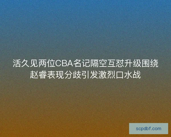 活久见两位CBA名记隔空互怼升级围绕赵睿表现分歧引发激烈口水战