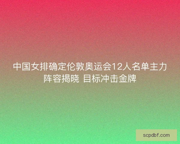 中国女排确定伦敦奥运会12人名单主力阵容揭晓 目标冲击金牌