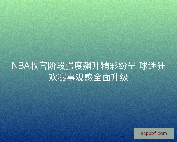 NBA收官阶段强度飙升精彩纷呈 球迷狂欢赛事观感全面升级