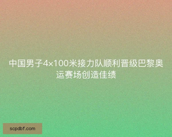 中国男子4×100米接力队顺利晋级巴黎奥运赛场创造佳绩